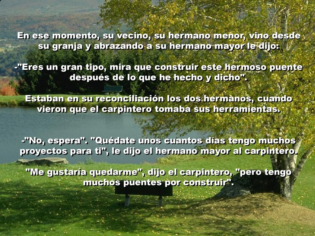 En ese momento, su vecino, su hermano menor, vino desde su granja y abrazando a su hermano mayor le dijo: - Eres un gran tipo, mira que construir este hermoso puente después de lo que he hecho y dicho .