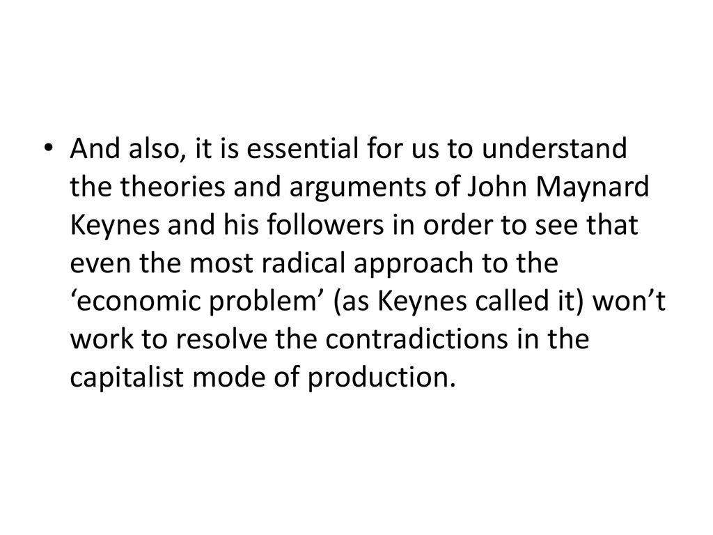 And also, it is essential for us to understand the theories and arguments of John Maynard Keynes and his followers in order to see that even the most radical approach to the ‘economic problem’ (as Keynes called it) won’t work to resolve the contradictions in the capitalist mode of production.