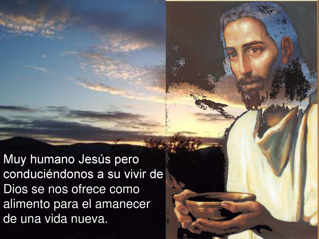Muy humano Jesús pero conduciéndonos a su vivir de Dios se nos ofrece como alimento para el amanecer de una vida nueva.