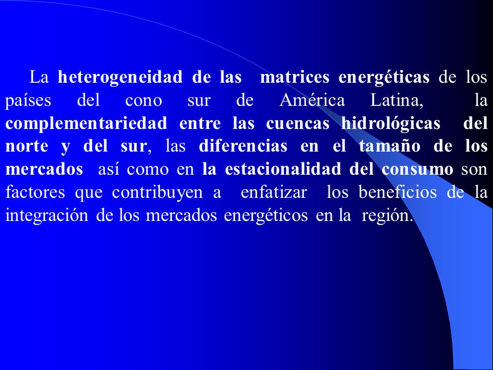 La heterogeneidad de las matrices energéticas de los países del cono sur de América Latina, la complementariedad entre las cuencas hidrológicas del norte y del sur, las diferencias en el tamaño de los mercados así como en la estacionalidad del consumo son factores que contribuyen a enfatizar los beneficios de la integración de los mercados energéticos en la región.