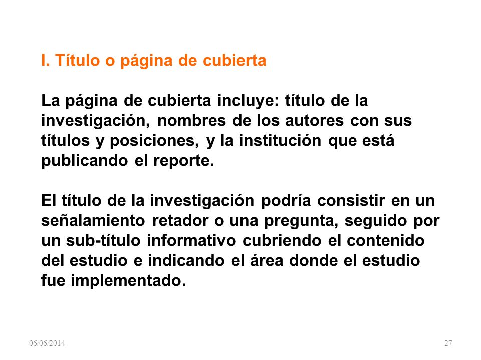 I. Título o página de cubierta La página de cubierta incluye: título de la investigación, nombres de los autores con sus títulos y posiciones, y la institución que está publicando el reporte. El título de la investigación podría consistir en un señalamiento retador o una pregunta, seguido por un sub-título informativo cubriendo el contenido del estudio e indicando el área donde el estudio fue implementado.