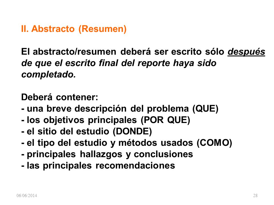 II. Abstracto (Resumen) El abstracto/resumen deberá ser escrito sólo después de que el escrito final del reporte haya sido completado. Deberá contener: - una breve descripción del problema (QUE) - los objetivos principales (POR QUE) - el sitio del estudio (DONDE) - el tipo del estudio y métodos usados (COMO) - principales hallazgos y conclusiones - las principales recomendaciones