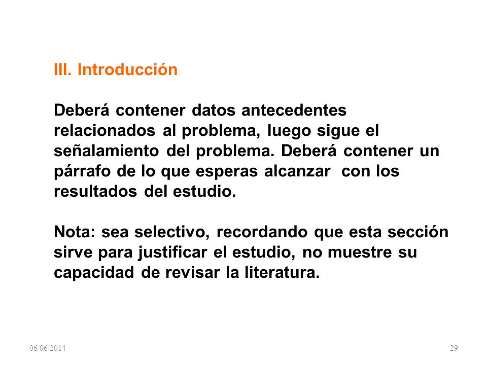 III. Introducción Deberá contener datos antecedentes relacionados al problema, luego sigue el señalamiento del problema. Deberá contener un párrafo de lo que esperas alcanzar con los resultados del estudio. Nota: sea selectivo, recordando que esta sección sirve para justificar el estudio, no muestre su capacidad de revisar la literatura.