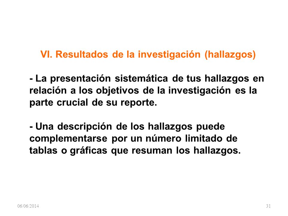 VI. Resultados de la investigación (hallazgos) - La presentación sistemática de tus hallazgos en relación a los objetivos de la investigación es la parte crucial de su reporte. - Una descripción de los hallazgos puede complementarse por un número limitado de tablas o gráficas que resuman los hallazgos.