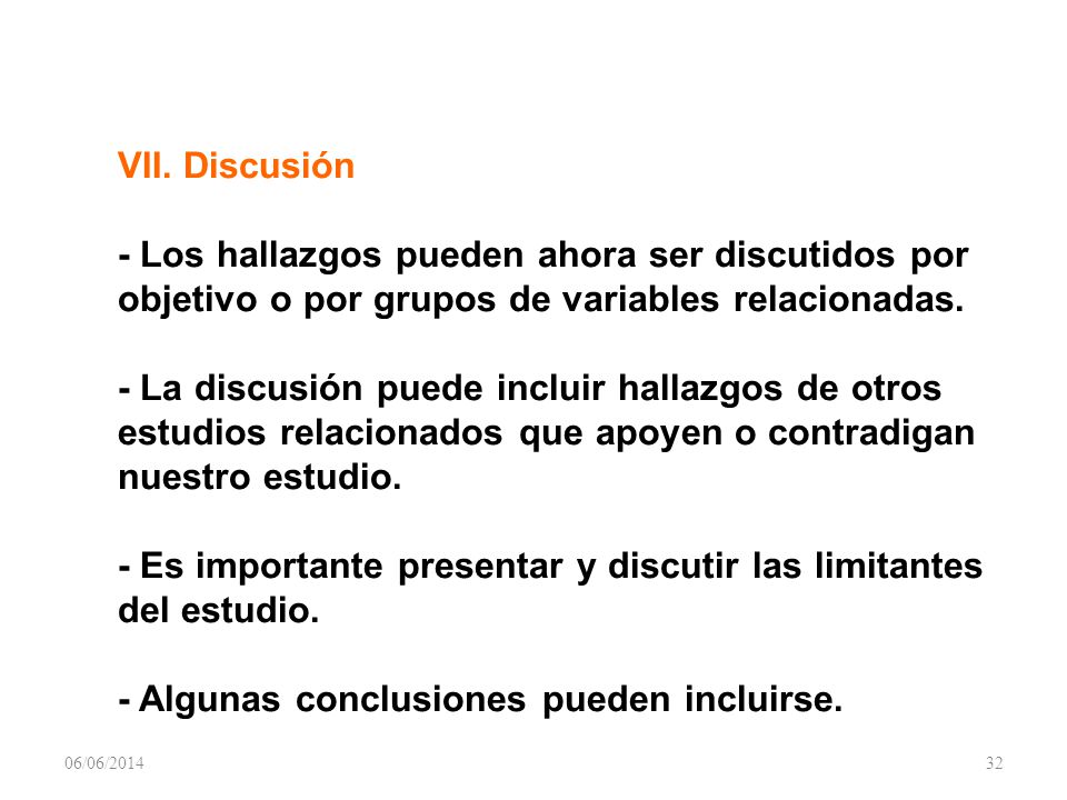 VII. Discusión - Los hallazgos pueden ahora ser discutidos por objetivo o por grupos de variables relacionadas. - La discusión puede incluir hallazgos de otros estudios relacionados que apoyen o contradigan nuestro estudio. - Es importante presentar y discutir las limitantes del estudio. - Algunas conclusiones pueden incluirse.