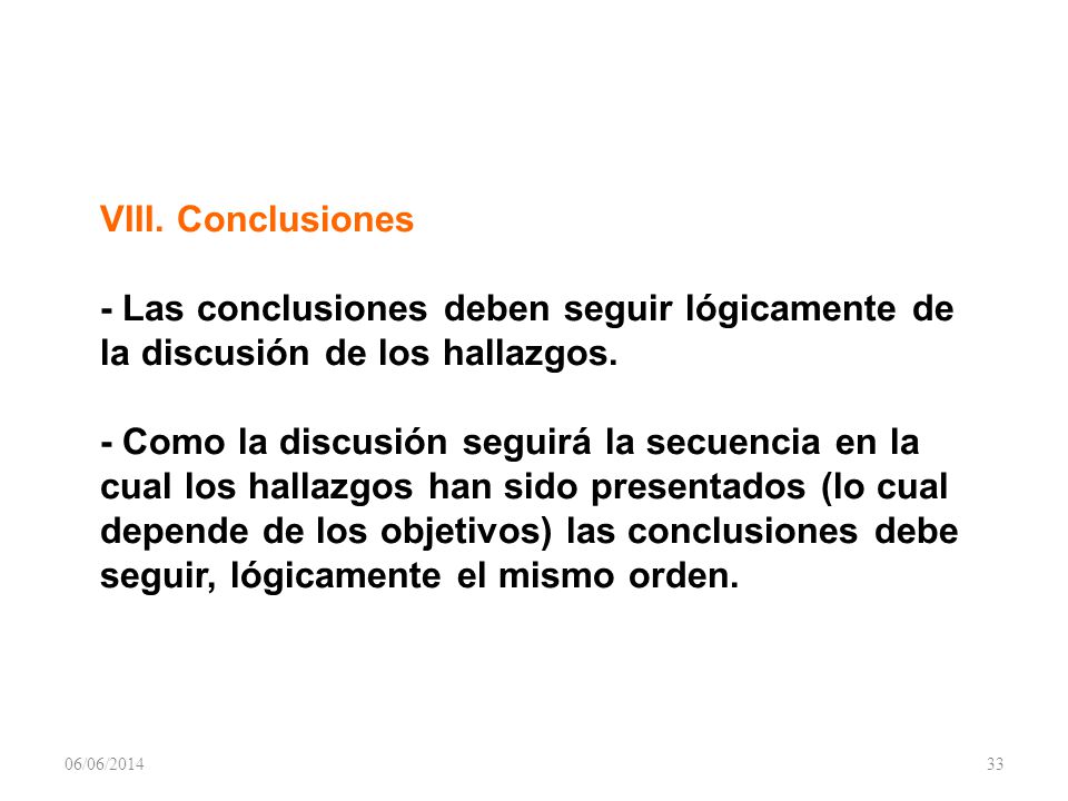 VIII. Conclusiones - Las conclusiones deben seguir lógicamente de la discusión de los hallazgos. - Como la discusión seguirá la secuencia en la cual los hallazgos han sido presentados (lo cual depende de los objetivos) las conclusiones debe seguir, lógicamente el mismo orden.