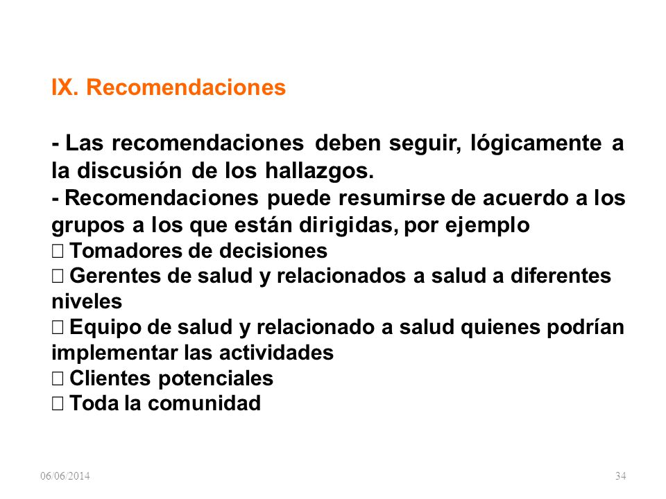 IX. Recomendaciones - Las recomendaciones deben seguir, lógicamente a la discusión de los hallazgos. - Recomendaciones puede resumirse de acuerdo a los grupos a los que están dirigidas, por ejemplo Þ Tomadores de decisiones Þ Gerentes de salud y relacionados a salud a diferentes niveles Þ Equipo de salud y relacionado a salud quienes podrían implementar las actividades Þ Clientes potenciales Þ Toda la comunidad