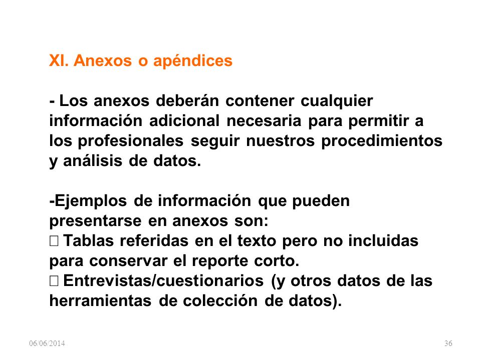 XI. Anexos o apéndices - Los anexos deberán contener cualquier información adicional necesaria para permitir a los profesionales seguir nuestros procedimientos y análisis de datos. -Ejemplos de información que pueden presentarse en anexos son: Þ Tablas referidas en el texto pero no incluidas para conservar el reporte corto. Þ Entrevistas/cuestionarios (y otros datos de las herramientas de colección de datos).
