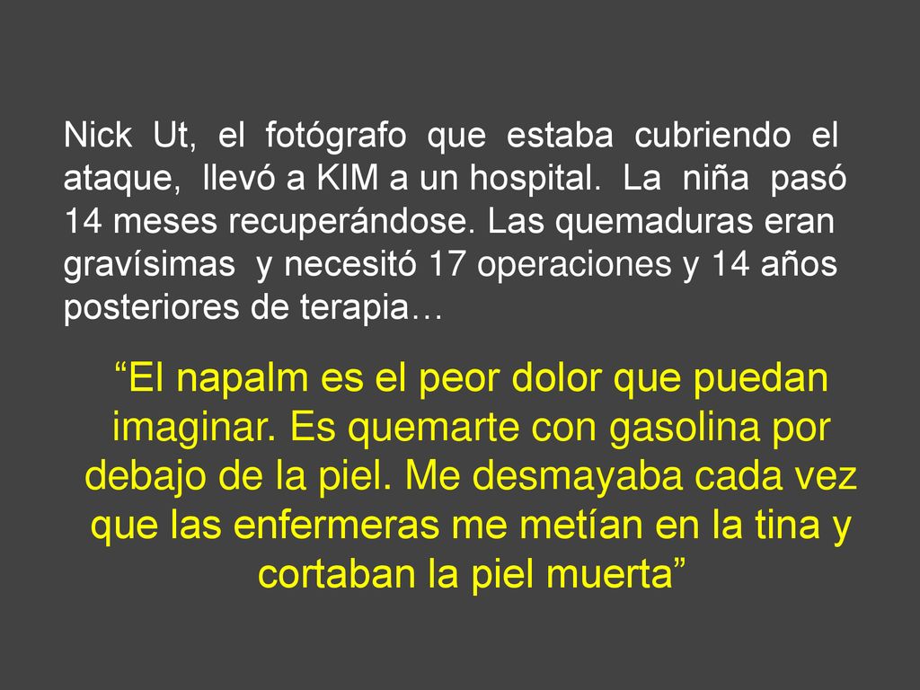 Nick Ut, el fotógrafo que estaba cubriendo el ataque, llevó a KIM a un hospital. La niña pasó 14 meses recuperándose. Las quemaduras eran gravísimas y necesitó 17 operaciones y 14 años posteriores de terapia…