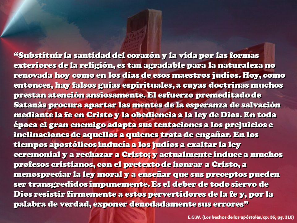 Substituir la santidad del corazón y la vida por las formas exteriores de la religión, es tan agradable para la naturaleza no renovada hoy como en los días de esos maestros judíos. Hoy, como entonces, hay falsos guías espirituales, a cuyas doctrinas muchos prestan atención ansiosamente. El esfuerzo premeditado de Satanás procura apartar las mentes de la esperanza de salvación mediante la fe en Cristo y la obediencia a la ley de Dios. En toda época el gran enemigo adapta sus tentaciones a los prejuicios e inclinaciones de aquellos a quienes trata de engañar. En los tiempos apostólicos inducía a los judíos a exaltar la ley ceremonial y a rechazar a Cristo; y actualmente induce a muchos profesos cristianos, con el pretexto de honrar a Cristo, a menospreciar la ley moral y a enseñar que sus preceptos pueden ser transgredidos impunemente. Es el deber de todo siervo de Dios resistir firmemente a estos pervertidores de la fe y, por la palabra de verdad, exponer denodadamente sus errores