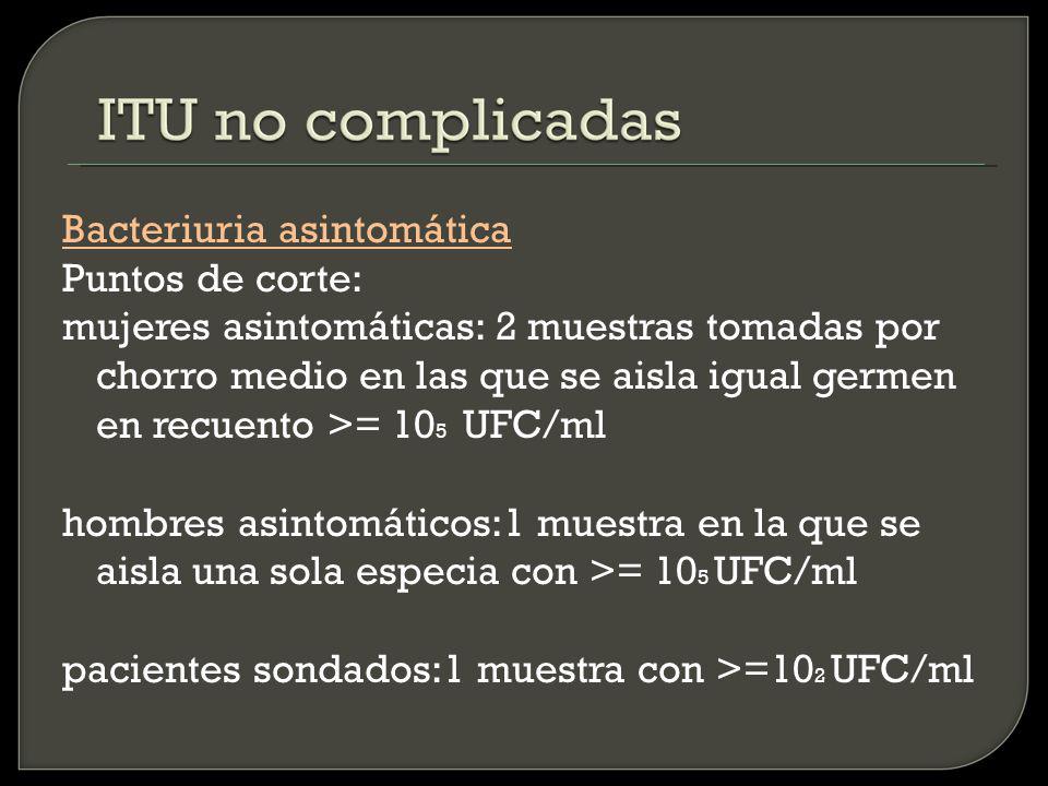 Bacteriuria asintomática Puntos de corte: mujeres asintomáticas: 2 muestras tomadas por chorro medio en las que se aisla igual germen en recuento >= 105 UFC/ml hombres asintomáticos:1 muestra en la que se aisla una sola especia con >= 105 UFC/ml pacientes sondados:1 muestra con >=102 UFC/ml