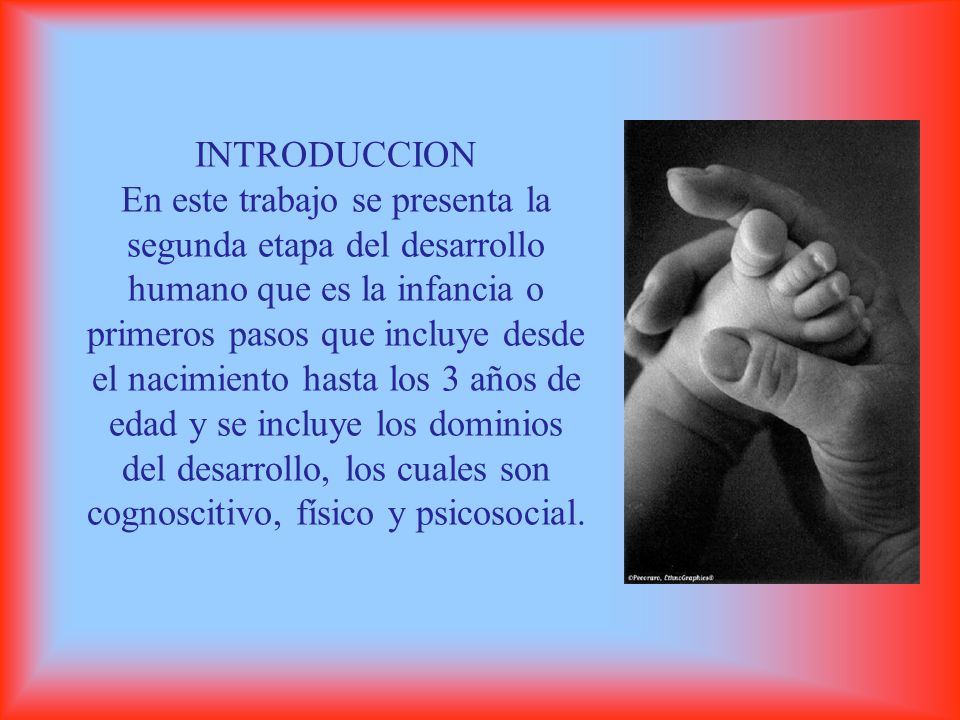 INTRODUCCION En este trabajo se presenta la segunda etapa del desarrollo humano que es la infancia o primeros pasos que incluye desde el nacimiento hasta los 3 años de edad y se incluye los dominios del desarrollo, los cuales son cognoscitivo, físico y psicosocial.