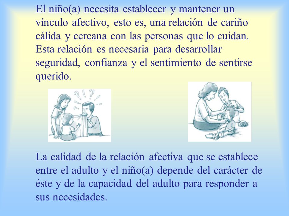 El niño(a) necesita establecer y mantener un vínculo afectivo, esto es, una relación de cariño cálida y cercana con las personas que lo cuidan. Esta relación es necesaria para desarrollar seguridad, confianza y el sentimiento de sentirse querido.