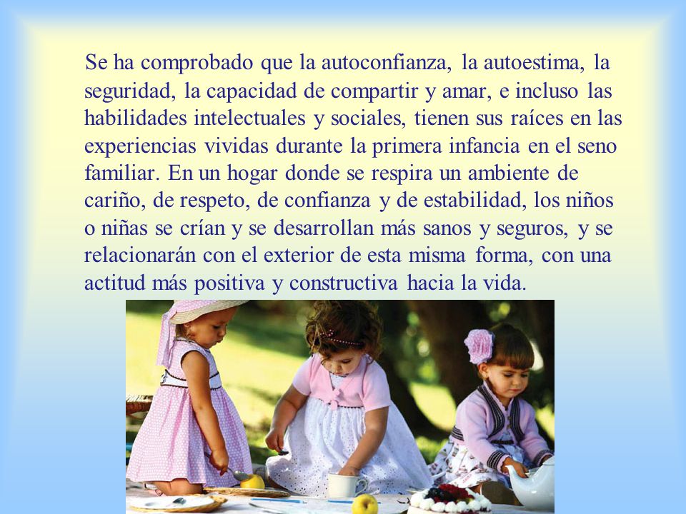Se ha comprobado que la autoconfianza, la autoestima, la seguridad, la capacidad de compartir y amar, e incluso las habilidades intelectuales y sociales, tienen sus raíces en las experiencias vividas durante la primera infancia en el seno familiar.