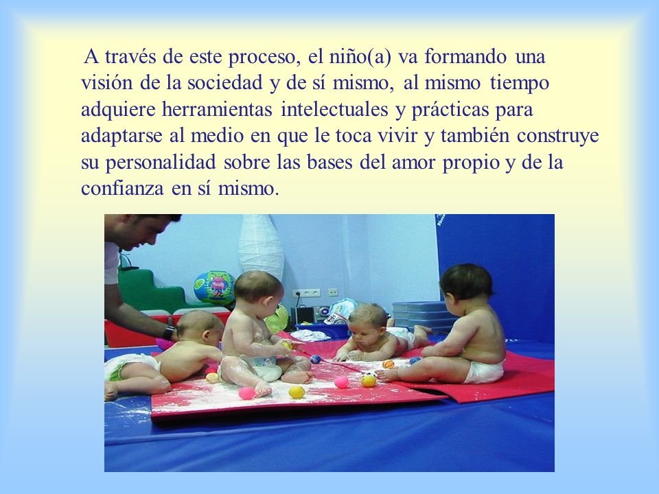 A través de este proceso, el niño(a) va formando una visión de la sociedad y de sí mismo, al mismo tiempo adquiere herramientas intelectuales y prácticas para adaptarse al medio en que le toca vivir y también construye su personalidad sobre las bases del amor propio y de la confianza en sí mismo.