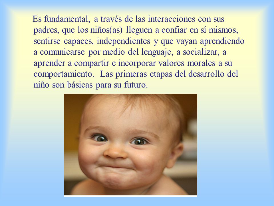 Es fundamental, a través de las interacciones con sus padres, que los niños(as) lleguen a confiar en sí mismos, sentirse capaces, independientes y que vayan aprendiendo a comunicarse por medio del lenguaje, a socializar, a aprender a compartir e incorporar valores morales a su comportamiento. Las primeras etapas del desarrollo del niño son básicas para su futuro.