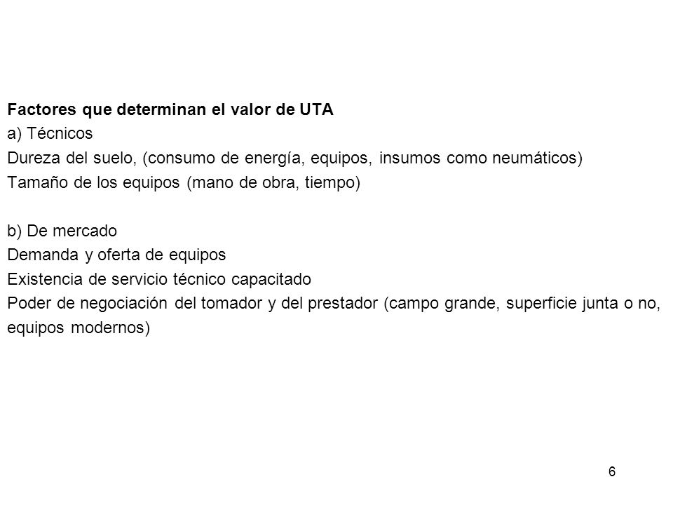 Factores que determinan el valor de UTA a) Técnicos Dureza del suelo, (consumo de energía, equipos, insumos como neumáticos) Tamaño de los equipos (mano de obra, tiempo) b) De mercado Demanda y oferta de equipos Existencia de servicio técnico capacitado Poder de negociación del tomador y del prestador (campo grande, superficie junta o no, equipos modernos)
