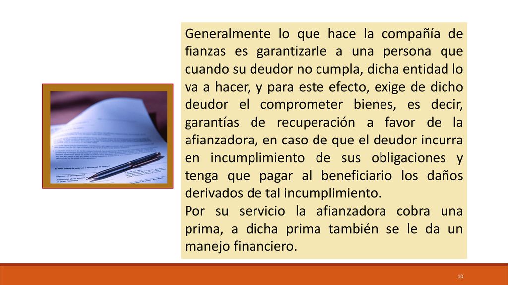 Generalmente lo que hace la compañía de fianzas es garantizarle a una persona que cuando su deudor no cumpla, dicha entidad lo va a hacer, y para este efecto, exige de dicho deudor el comprometer bienes, es decir, garantías de recuperación a favor de la afianzadora, en caso de que el deudor incurra en incumplimiento de sus obligaciones y tenga que pagar al beneficiario los daños derivados de tal incumplimiento.