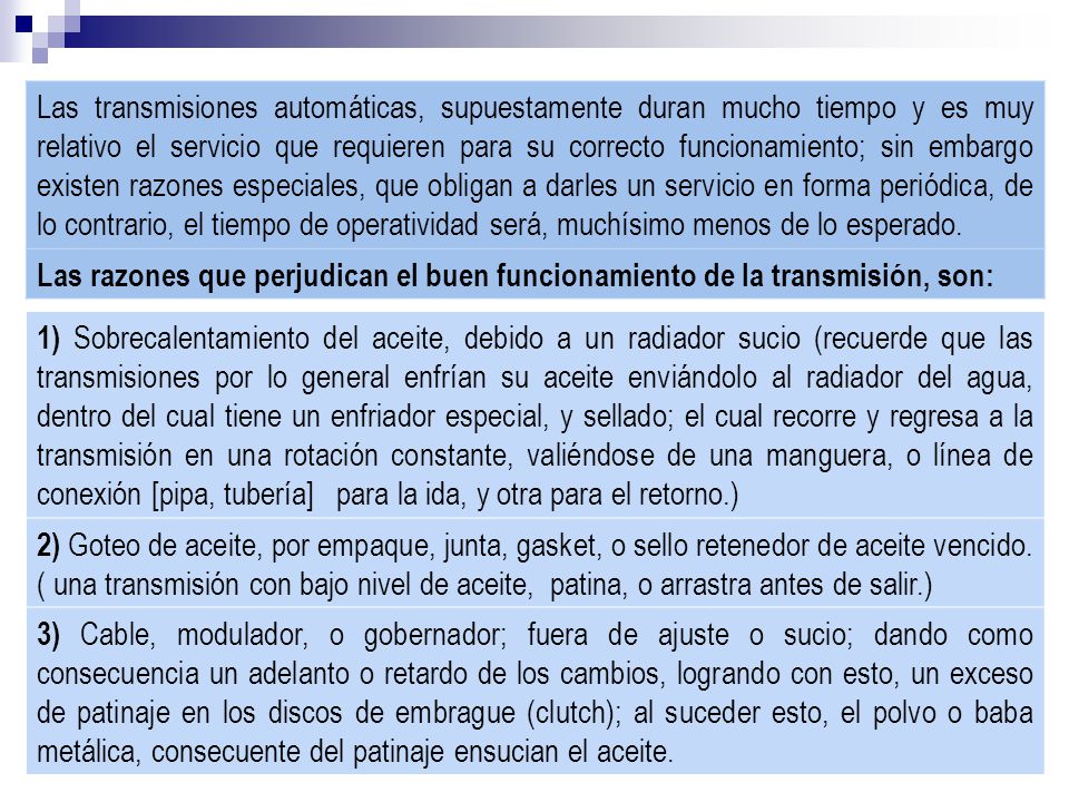 Las transmisiones automáticas, supuestamente duran mucho tiempo y es muy relativo el servicio que requieren para su correcto funcionamiento; sin embargo existen razones especiales, que obligan a darles un servicio en forma periódica, de lo contrario, el tiempo de operatividad será, muchísimo menos de lo esperado.