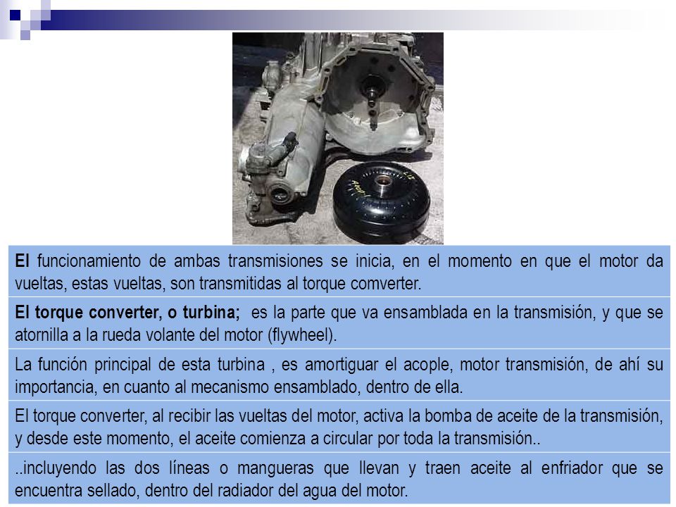 El funcionamiento de ambas transmisiones se inicia, en el momento en que el motor da vueltas, estas vueltas, son transmitidas al torque comverter.