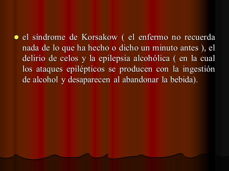 el síndrome de Korsakow ( el enfermo no recuerda nada de lo que ha hecho o dicho un minuto antes ), el delirio de celos y la epilepsia alcohólica ( en la cual los ataques epilépticos se producen con la ingestión de alcohol y desaparecen al abandonar la bebida).