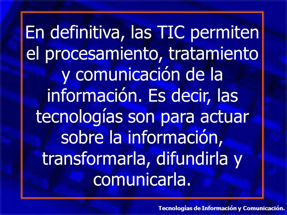 En definitiva, las TIC permiten el procesamiento, tratamiento y comunicación de la información. Es decir, las tecnologías son para actuar sobre la información, transformarla, difundirla y comunicarla.