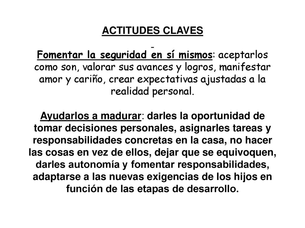 ACTITUDES CLAVES Fomentar la seguridad en sí mismos: aceptarlos como son, valorar sus avances y logros, manifestar amor y cariño, crear expectativas ajustadas a la realidad personal.