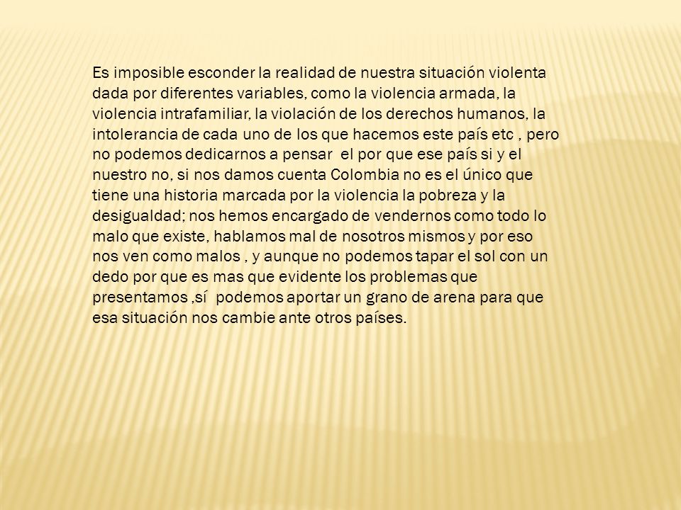 Es imposible esconder la realidad de nuestra situación violenta dada por diferentes variables, como la violencia armada, la violencia intrafamiliar, la violación de los derechos humanos, la intolerancia de cada uno de los que hacemos este país etc , pero no podemos dedicarnos a pensar el por que ese país si y el nuestro no, si nos damos cuenta Colombia no es el único que tiene una historia marcada por la violencia la pobreza y la desigualdad; nos hemos encargado de vendernos como todo lo malo que existe, hablamos mal de nosotros mismos y por eso nos ven como malos , y aunque no podemos tapar el sol con un dedo por que es mas que evidente los problemas que presentamos ,sí podemos aportar un grano de arena para que esa situación nos cambie ante otros países.