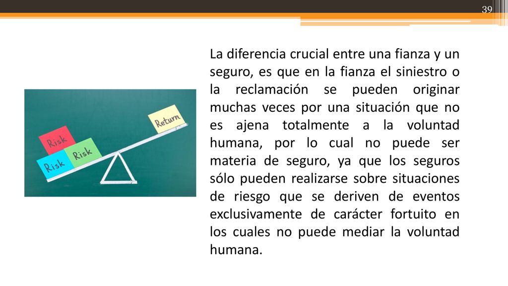 La diferencia crucial entre una fianza y un seguro, es que en la fianza el siniestro o la reclamación se pueden originar muchas veces por una situación que no es ajena totalmente a la voluntad humana, por lo cual no puede ser materia de seguro, ya que los seguros sólo pueden realizarse sobre situaciones de riesgo que se deriven de eventos exclusivamente de carácter fortuito en los cuales no puede mediar la voluntad humana.