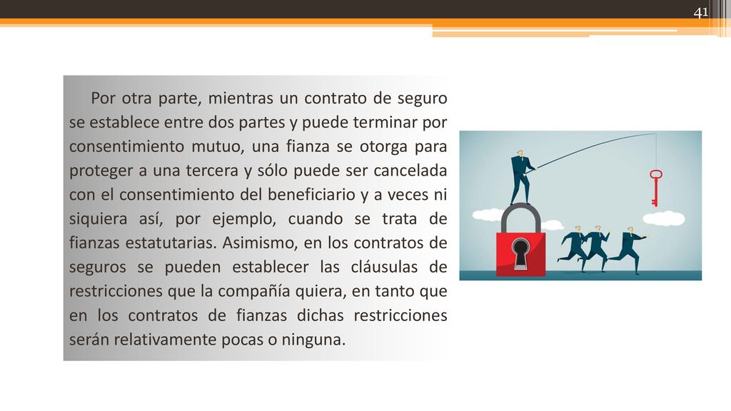 Por otra parte, mientras un contrato de seguro se establece entre dos partes y puede terminar por consentimiento mutuo, una fianza se otorga para proteger a una tercera y sólo puede ser cancelada con el consentimiento del beneficiario y a veces ni siquiera así, por ejemplo, cuando se trata de fianzas estatutarias.