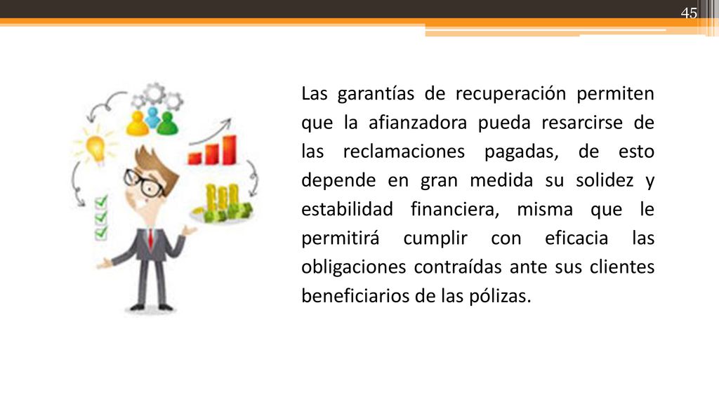 Las garantías de recuperación permiten que la afianzadora pueda resarcirse de las reclamaciones pagadas, de esto depende en gran medida su solidez y estabilidad financiera, misma que le permitirá cumplir con eficacia las obligaciones contraídas ante sus clientes beneficiarios de las pólizas.