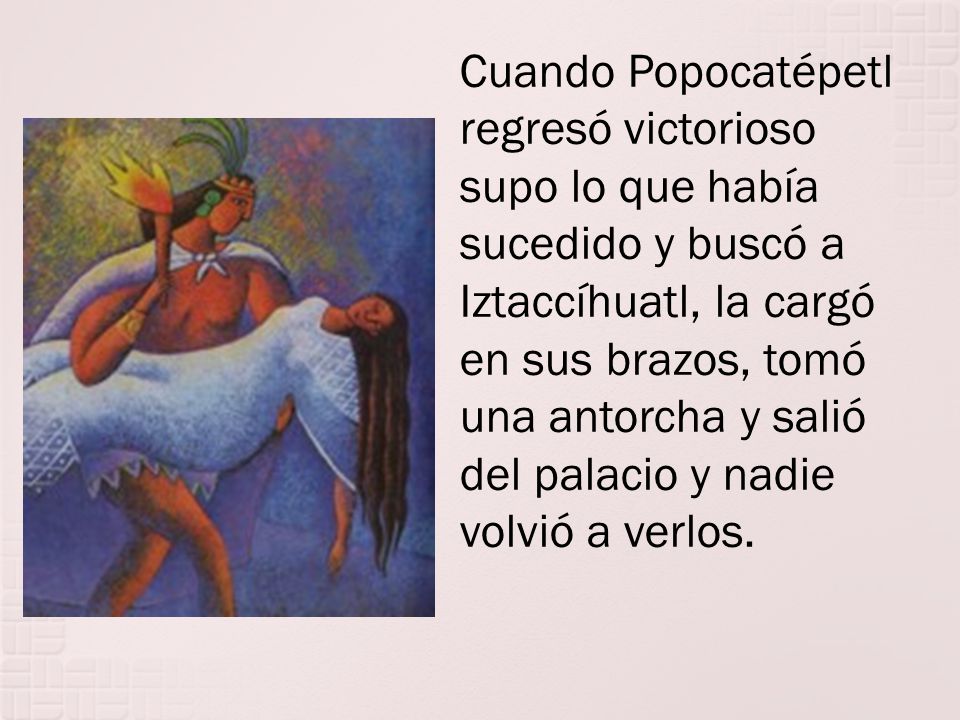 Cuando Popocatépetl regresó victorioso supo lo que había sucedido y buscó a Iztaccíhuatl, la cargó en sus brazos, tomó una antorcha y salió del palacio y nadie volvió a verlos.