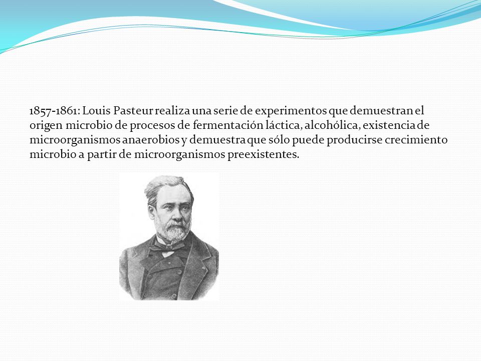 : Louis Pasteur realiza una serie de experimentos que demuestran el origen microbio de procesos de fermentación láctica, alcohólica, existencia de microorganismos anaerobios y demuestra que sólo puede producirse crecimiento microbio a partir de microorganismos preexistentes.