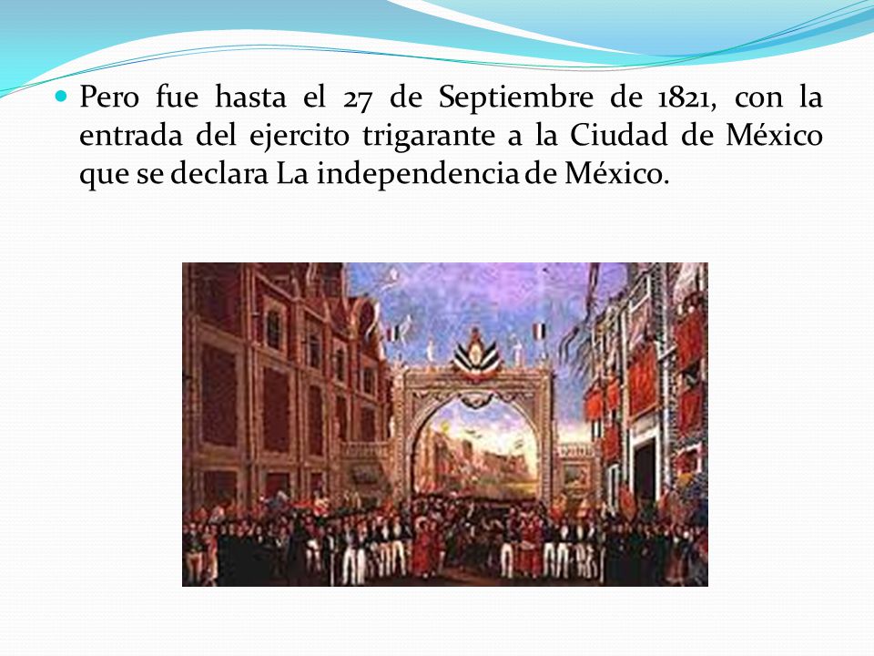 Pero fue hasta el 27 de Septiembre de 1821, con la entrada del ejercito trigarante a la Ciudad de México que se declara La independencia de México.