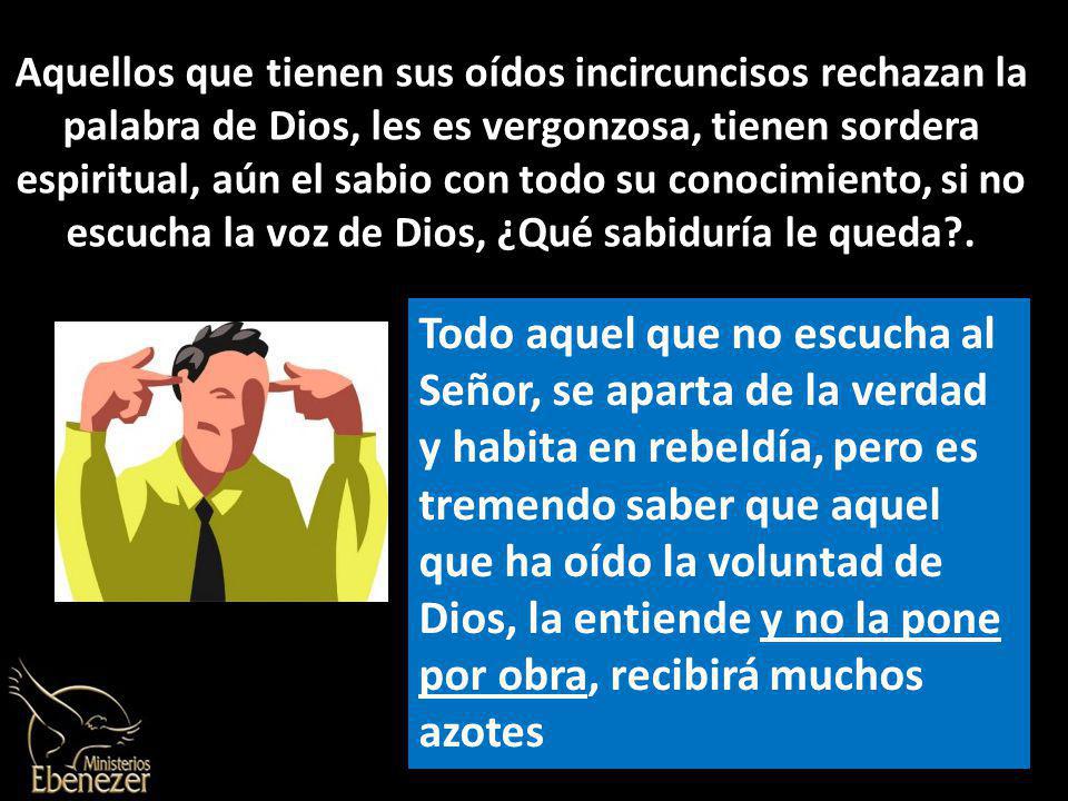 Aquellos que tienen sus oídos incircuncisos rechazan la palabra de Dios, les es vergonzosa, tienen sordera espiritual, aún el sabio con todo su conocimiento, si no escucha la voz de Dios, ¿Qué sabiduría le queda .