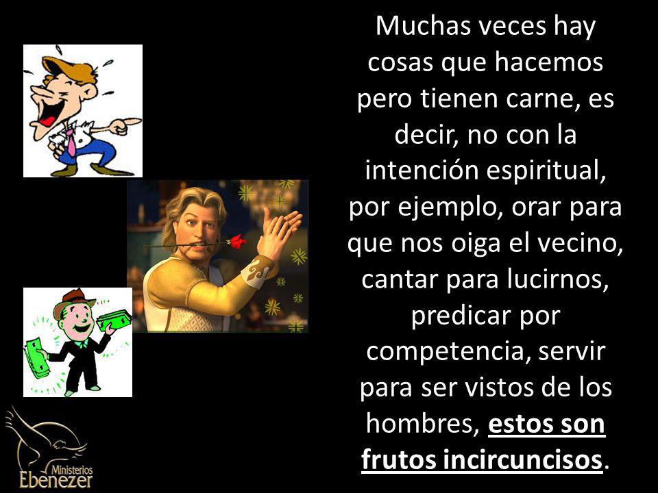 Muchas veces hay cosas que hacemos pero tienen carne, es decir, no con la intención espiritual, por ejemplo, orar para que nos oiga el vecino, cantar para lucirnos, predicar por competencia, servir para ser vistos de los hombres, estos son frutos incircuncisos.