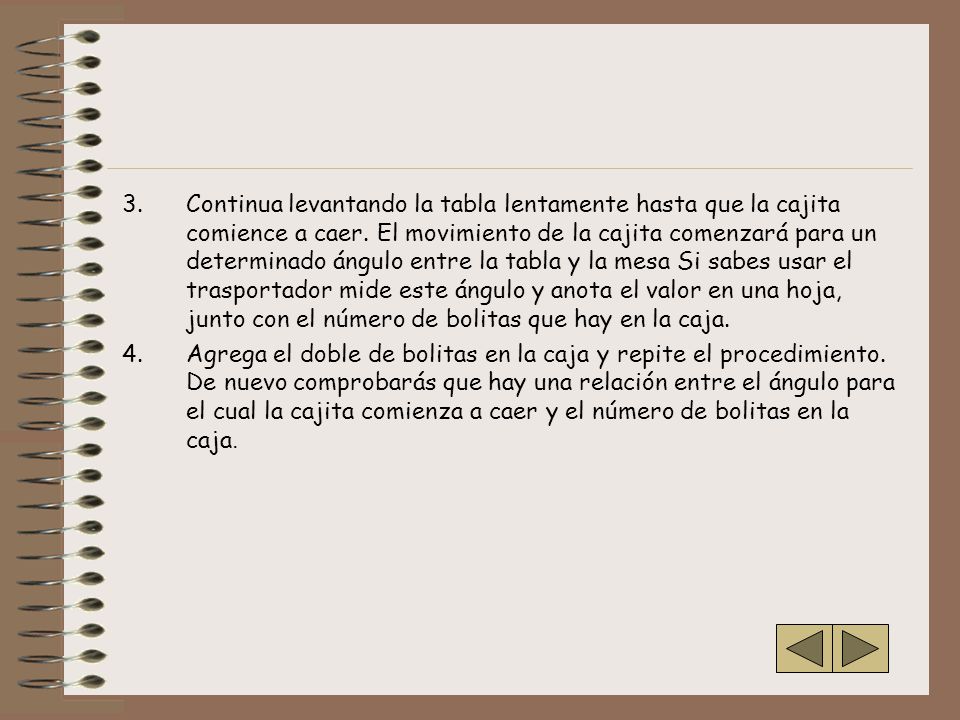 Continua levantando la tabla lentamente hasta que la cajita comience a caer. El movimiento de la cajita comenzará para un determinado ángulo entre la tabla y la mesa Si sabes usar el trasportador mide este ángulo y anota el valor en una hoja, junto con el número de bolitas que hay en la caja.