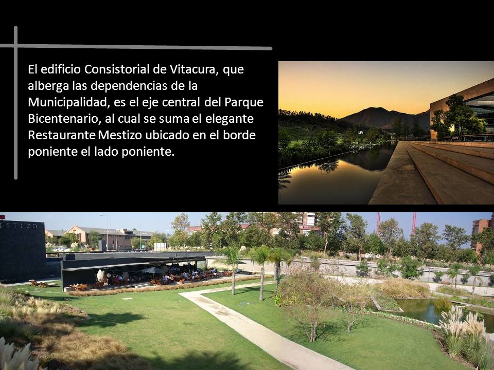 El edificio Consistorial de Vitacura, que alberga las dependencias de la Municipalidad, es el eje central del Parque Bicentenario, al cual se suma el elegante Restaurante Mestizo ubicado en el borde poniente el lado poniente.