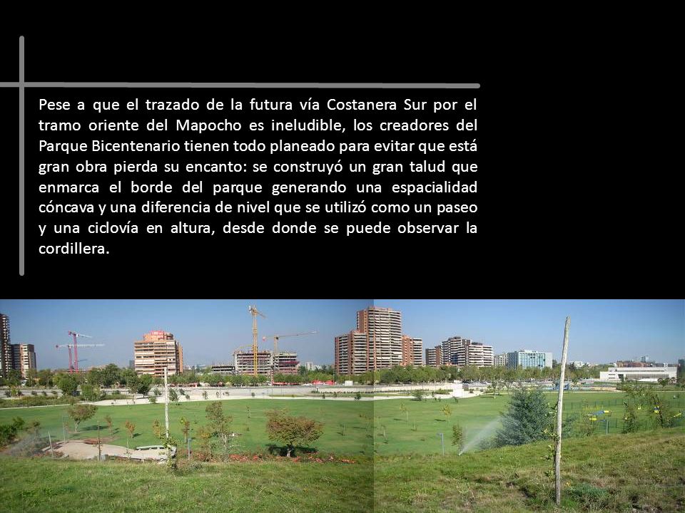 Pese a que el trazado de la futura vía Costanera Sur por el tramo oriente del Mapocho es ineludible, los creadores del Parque Bicentenario tienen todo planeado para evitar que está gran obra pierda su encanto: se construyó un gran talud que enmarca el borde del parque generando una espacialidad cóncava y una diferencia de nivel que se utilizó como un paseo y una ciclovía en altura, desde donde se puede observar la cordillera.