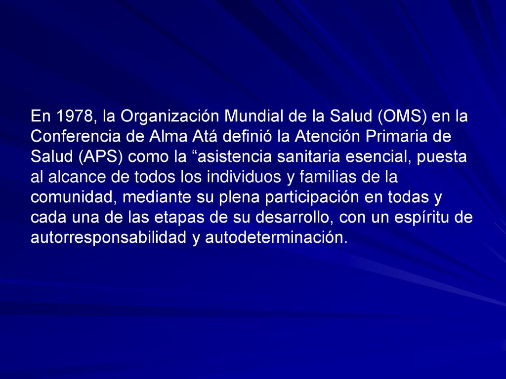 En 1978, la Organización Mundial de la Salud (OMS) en la Conferencia de Alma Atá definió la Atención Primaria de Salud (APS) como la asistencia sanitaria esencial, puesta al alcance de todos los individuos y familias de la comunidad, mediante su plena participación en todas y cada una de las etapas de su desarrollo, con un espíritu de autorresponsabilidad y autodeterminación.