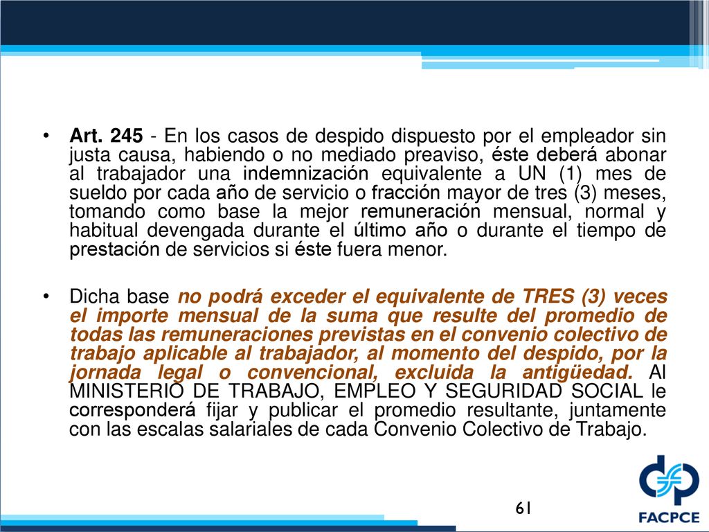 Art En los casos de despido dispuesto por el empleador sin justa causa, habiendo o no mediado preaviso, éste deberá abonar al trabajador una indemnización equivalente a UN (1) mes de sueldo por cada año de servicio o fracción mayor de tres (3) meses, tomando como base la mejor remuneración mensual, normal y habitual devengada durante el último año o durante el tiempo de prestación de servicios si éste fuera menor.