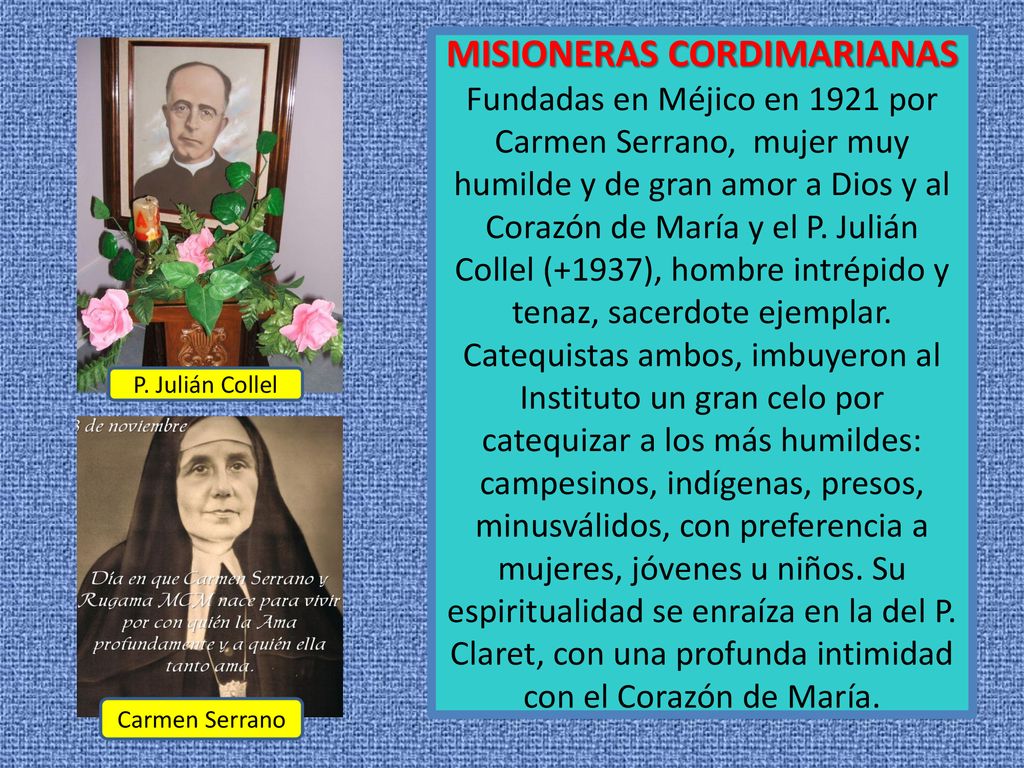 MISIONERAS CORDIMARIANAS Fundadas en Méjico en 1921 por Carmen Serrano, mujer muy humilde y de gran amor a Dios y al Corazón de María y el P. Julián Collel (+1937), hombre intrépido y tenaz, sacerdote ejemplar. Catequistas ambos, imbuyeron al Instituto un gran celo por catequizar a los más humildes: campesinos, indígenas, presos, minusválidos, con preferencia a mujeres, jóvenes u niños. Su espiritualidad se enraíza en la del P. Claret, con una profunda intimidad con el Corazón de María.