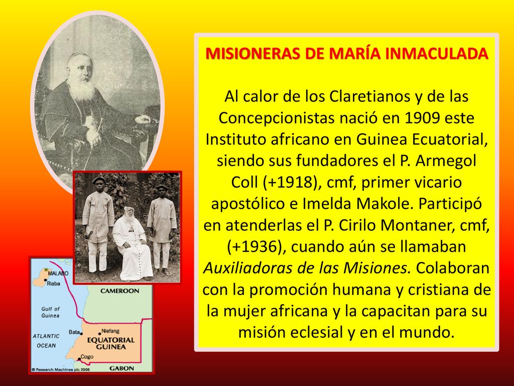 MISIONERAS DE MARÍA INMACULADA Al calor de los Claretianos y de las Concepcionistas nació en 1909 este Instituto africano en Guinea Ecuatorial, siendo sus fundadores el P.