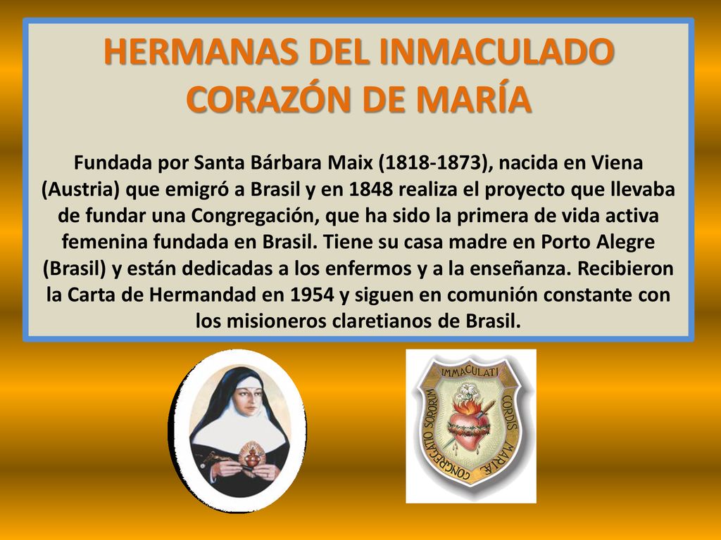 HERMANAS DEL INMACULADO CORAZÓN DE MARÍA Fundada por Santa Bárbara Maix ( ), nacida en Viena (Austria) que emigró a Brasil y en 1848 realiza el proyecto que llevaba de fundar una Congregación, que ha sido la primera de vida activa femenina fundada en Brasil.