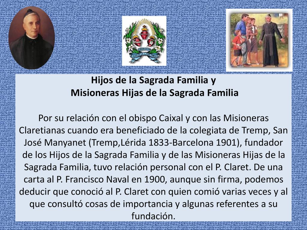 Hijos de la Sagrada Familia y Misioneras Hijas de la Sagrada Familia Por su relación con el obispo Caixal y con las Misioneras Claretianas cuando era beneficiado de la colegiata de Tremp, San José Manyanet (Tremp,Lérida 1833-Barcelona 1901), fundador de los Hijos de la Sagrada Familia y de las Misioneras Hijas de la Sagrada Familia, tuvo relación personal con el P.