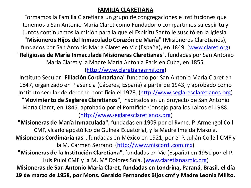 FAMILIA CLARETIANA Formamos la Familia Claretiana un grupo de congregaciones e instituciones que tenemos a San Antonio María Claret como Fundador o compartimos su espíritu y juntos continuamos la misión para la que el Espíritu Santo le suscitó en la Iglesia.