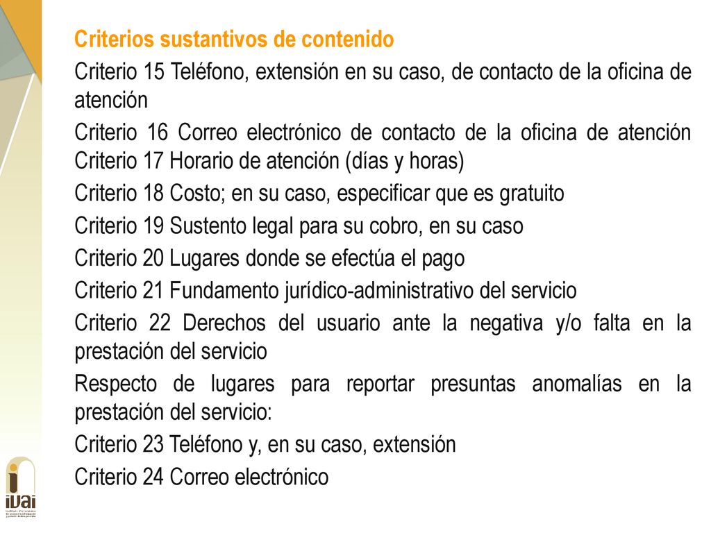 Criterios sustantivos de contenido Criterio 15 Teléfono, extensión en su caso, de contacto de la oficina de atención Criterio 16 Correo electrónico de contacto de la oficina de atención Criterio 17 Horario de atención (días y horas) Criterio 18 Costo; en su caso, especificar que es gratuito Criterio 19 Sustento legal para su cobro, en su caso Criterio 20 Lugares donde se efectúa el pago Criterio 21 Fundamento jurídico-administrativo del servicio Criterio 22 Derechos del usuario ante la negativa y/o falta en la prestación del servicio Respecto de lugares para reportar presuntas anomalías en la prestación del servicio: Criterio 23 Teléfono y, en su caso, extensión Criterio 24 Correo electrónico