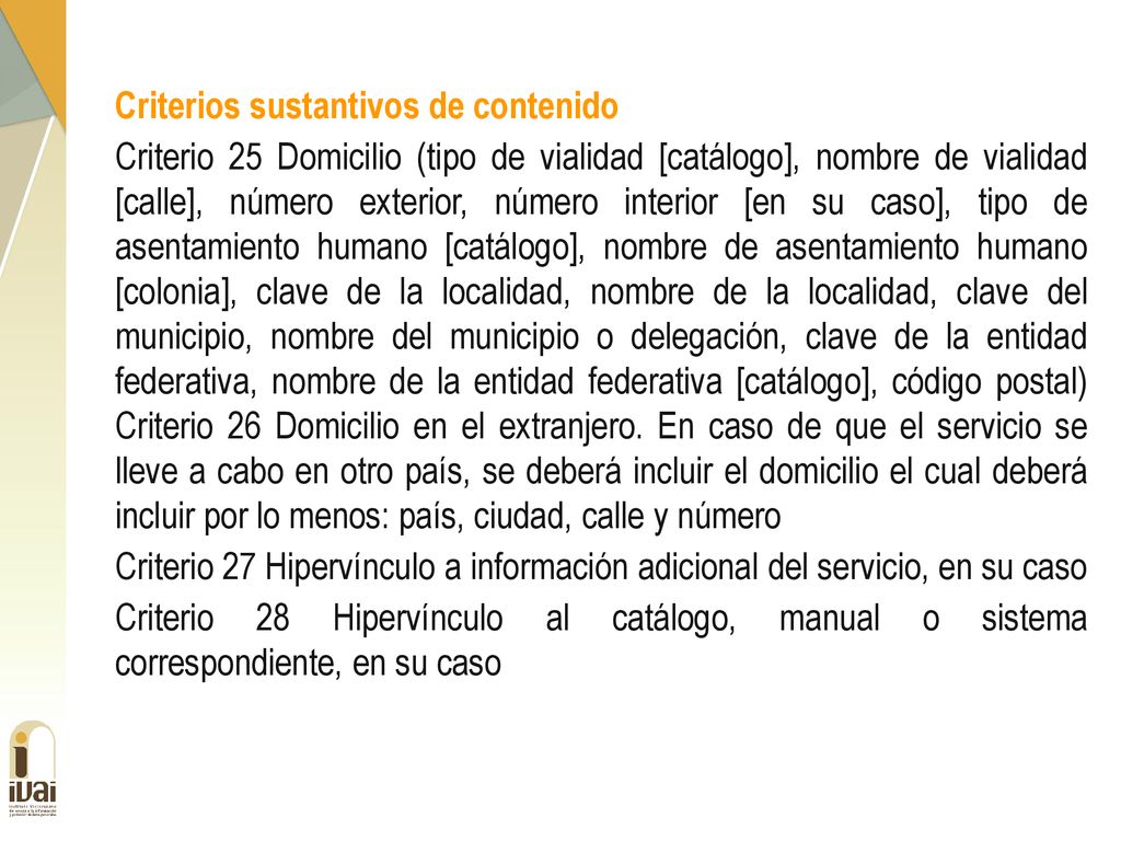 Criterios sustantivos de contenido Criterio 25 Domicilio (tipo de vialidad [catálogo], nombre de vialidad [calle], número exterior, número interior [en su caso], tipo de asentamiento humano [catálogo], nombre de asentamiento humano [colonia], clave de la localidad, nombre de la localidad, clave del municipio, nombre del municipio o delegación, clave de la entidad federativa, nombre de la entidad federativa [catálogo], código postal) Criterio 26 Domicilio en el extranjero.