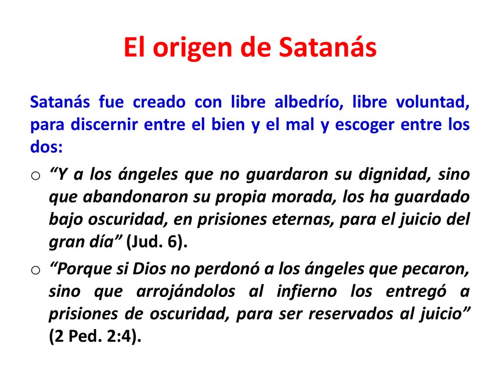 El origen de Satanás Satanás fue creado con libre albedrío, libre voluntad, para discernir entre el bien y el mal y escoger entre los dos: