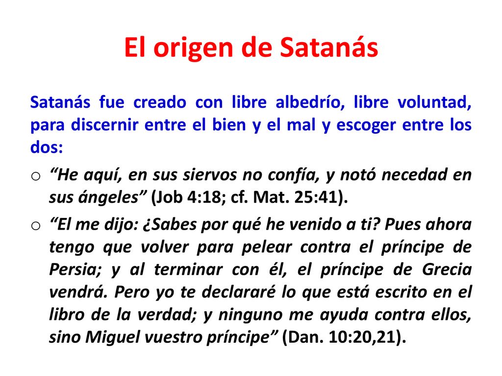 El origen de Satanás Satanás fue creado con libre albedrío, libre voluntad, para discernir entre el bien y el mal y escoger entre los dos:
